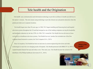What is Tele
health?
Tele health uses communication and information technology to provide excellence in health care delivery to
the nation’s veterans. The term means using technology to provide clinical care and patient education when the
patient providers are in separate locations.
Tele health began more than 50 years ago, in 1960, TLC began installing and financing hotel and hospital
television systems throughout the US and had emerged as one of the leading companies serving the hospitality
and healthcare industries by the late 1970s. In 1984, TLC created the Tele Health Services division to focus
exclusively on healthcare television systems. Tele Health Services’ product line included one of the first
computer-based interactive systems, the Tele Computer (N.A., 2015).
Since its inception, Tele Health has been an innovator in custom-engineering televisions and other
technologies to meet the ever-changing needs of hospitals. Tele Health partnered with DIRECTV in 1997 to
expand hospital channel line-ups and reduce costs. That same year, Tele Health became the exclusive US
distributor of the Philips healthcare televisions (N.A., 2015).
Tele health and the Origination
 