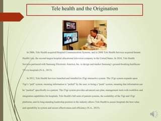 Tele health and the Origination
In 2006, Tele Health acquired Hospital Communication Systems, and in 2008 Tele Health Services acquired Instant
Health Line, the second-largest hospital educational television company in the United States. In 2010, Tele Health
Services partnered with Samsung Electronic America, Inc. to design and market Samsung’s ground-breaking healthcare
TVs to hospitals (N.A., 2015).
In 2012, Tele Health Services launched and installed its iTigr interactive system. The iTigr system expands upon
Tigr’s “pull” system, meaning information is “pulled” by the user, to being a “push” system, meaning that information can
be “pushed” specifically to a patient. The iTigr system provides advanced care plan, management tools with workflow and
integration capabilities for hospitals. Tele Health's full suite of patient systems, the scalability of the Tigr and iTigr
platforms, and its long-standing leadership position in the industry allows Tele Health to assure hospitals the best value
and operability in system and secure effectiveness and efficiency (N.A., 2015).
 