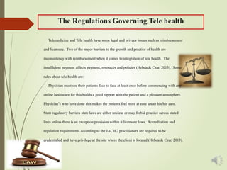 The Regulations Governing Tele health
Telemedicine and Tele health have some legal and privacy issues such as reimbursement
and licensure. Two of the major barriers to the growth and practice of health are
inconsistency with reimbursement when it comes to integration of tele health. The
insufficient payment affects payment, resources and policies (Hebda & Czar, 2013). Some
rules about tele health are:
Physician must see their patients face to face at least once before commencing with any
online healthcare for this builds a good rapport with the patient and a pleasant atmosphere.
Physician’s who have done this makes the patients feel more at ease under his/her care.
State regulatory barriers state laws are either unclear or may forbid practice across stated
lines unless there is an exception provision within it licensure laws. Accreditation and
regulation requirements according to the JACHO practitioners are required to be
credentialed and have privilege at the site where the client is located (Hebda & Czar, 2013).
 
