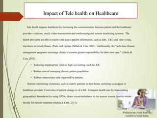 Impact of Tele health on Healthcare
Pediatrician visits from the
comfort of your home.
Tele health impacts healthcare by increasing the communication between patient and the healthcare
provider via phone, email, video transmission and conferencing and remote monitoring systems. The
health providers are able to receive and access patient information, such as labs, EKG and view x-rays,
anywhere on smart phones, iPads, and laptops (Hebda & Czar, 2013). Additionally, the “web-base disease
management programs encourage clients to assume greater responsibility for their own care.” (Hebda &
Czar, 2013).
• Reducing inappropriate visits to high cost setting, such has ER.
• Reduce cost of managing chronic patient population.
• Reduce unnecessary care requested by patients.
Remote monitoring of patients, such as elderly patients in their home, notifying a caregiver or
healthcare provider if activities of patient change or of a fall. It impacts health care by transcending
geographical boundaries by using GPS to direct rescue/ambulance to the nearest trauma, heart or stroke
facility for patient treatment (Hebda & Czar, 2013).
 