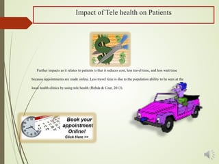 Impact of Tele health on Patients
Further impacts as it relates to patients is that it reduces cost, less travel time, and less wait time
because appointments are made online. Less travel time is due to the population ability to be seen at the
local health clinics by using tele health (Hebda & Czar, 2013).
.
 
