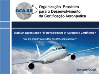Organização Brasileira
                     para o Desenvolvimento
                     da Certificação Aeronáutica



Brazilian Organization for Development of Aerospace Certification
                               .

       “We are proudly committed to Safety Management”




                                                         January/2010
 