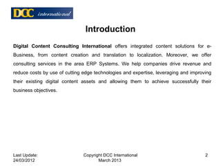 Introduction
Digital Content Consulting International offers integrated content solutions for e-
Business, from content creation and translation to localization. Moreover, we offer
consulting services in the area ERP Systems. We help companies drive revenue and
reduce costs by use of cutting edge technologies and expertise, leveraging and improving
their existing digital content assets and allowing them to achieve successfully their
business objectives.
Last Update:
24/03/2012
2Copyright DCC International
March 2013
 