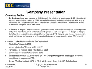 Company Presentation
Company Profile
• DCC International was founded in 2004 through the initiative of a sole trader DCC International
turned into a limited company in 2009, approaching the international market rapidly with strong
innovative and competitive spirit. DCC has its main offices in Switzerland, Lugano area, acting
however as European Service Provider.
• In addition to „Digital Content Services“ (localization and translation services) we support private
and public institutions, small and medium enterprises as well as large ones to design and deploy
digital content across the complete publishing lifecycle. DCC also provides change management
services, training and support to end users in all phases of implementation of an ERP project.
Personal Profile: Giuseppe Gentile, SAP Consultant
• Started SAP Career in 2002
• Moved into the SAP Netweaver XI in 2007
• Participated to multiple global rollouts since 2004
• Certificated in Trados Professional in 2009
• Started Freelancing in 2004 with focus on SAP Change Management and support in various
industries and upgrades of ECC.
• Joined DCC International SAGL in 2011, with focus on Support of SAP Global rollouts
Last Update:
24/03/2012
4Copyright DCC International
March 2013
 