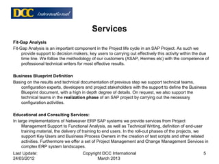 Services
Fit-Gap Analysis
Fit-Gap Analysis is an important component in the Project life cycle in an SAP Project. As such we
provide support to decision makers, key users to carrying out effectively this activity within the due
time line. We follow the methodology of our customers (ASAP, Hermes etc) with the competence of
professional technical writers for most effective results.
Business Blueprint Definition
Basing on the results and technical documentation of previous step we support technical teams,
configuration experts, developers and project stakeholders with the support to define the Business
Blueprint document, with a high in depth degree of details. On request, we also support the
technical teams in the realization phase of an SAP project by carrying out the necessary
configuration activities.
Educational and Consulting Services:
In large implementations of Netweaver ERP SAP systems we provide services from Project
Management Support to Functional Analysis, as well as Technical Writing, definition of end-user
training material, the delivery of training to end users. In the roll-out phases of the projects, we
support Key Users and Business Process Owners in the creation of test scripts and other related
activities. Furthermore we offer a set of Project Management and Change Management Services in
complex ERP system landscapes.
Last Update:
24/03/2012
5Copyright DCC International
March 2013
 