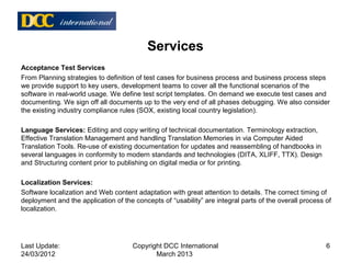 Acceptance Test Services
From Planning strategies to definition of test cases for business process and business process steps
we provide support to key users, development teams to cover all the functional scenarios of the
software in real-world usage. We define test script templates. On demand we execute test cases and
documenting. We sign off all documents up to the very end of all phases debugging. We also consider
the existing industry compliance rules (SOX, existing local country legislation).
Language Services: Editing and copy writing of technical documentation. Terminology extraction,
Effective Translation Management and handling Translation Memories in via Computer Aided
Translation Tools. Re-use of existing documentation for updates and reassembling of handbooks in
several languages in conformity to modern standards and technologies (DITA, XLIFF, TTX). Design
and Structuring content prior to publishing on digital media or for printing.
Localization Services:
Software localization and Web content adaptation with great attention to details. The correct timing of
deployment and the application of the concepts of “usability” are integral parts of the overall process of
localization.
Services
Last Update:
24/03/2012
6Copyright DCC International
March 2013
 
