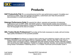 Products
SAP Productivity Pak ® is a comprehensive tool for user performance support. It enables your
business to create, store and manage simulations, customized user help and procedural
documentation in a swift and efficient manner.
Datango Performance Suite ® supports the rollout, upgrade and operation of enterprise
applications such as ERP, CRM, and SCM systems. It automatically creates documentation,
classroom training presentations, e-learning materials, online help and translates all of it into more
than 40 languages at the click of a button
SDL Trados Studio Professional ® provides all the tools necessary to create, edit and review
high quality translations in the quickest possible
Adobe® FrameMaker ® software is a best-in-class authoring and publishing solution with one of the
lowest transition costs and highest ROI for migration to XML. Use the new XML Code View to
natively author structured content. Collaborate with PDF-based roundtrip reviews. Manage content
with out-of-the-box CMS integration. Publish to multiple channels, formats, and screens via HTML5
using Adobe FrameMaker Publishing Server 11 or Adobe Technical Communication Suite 4.*
Last Update:
24/03/2012
7Copyright DCC International
March 2013
 