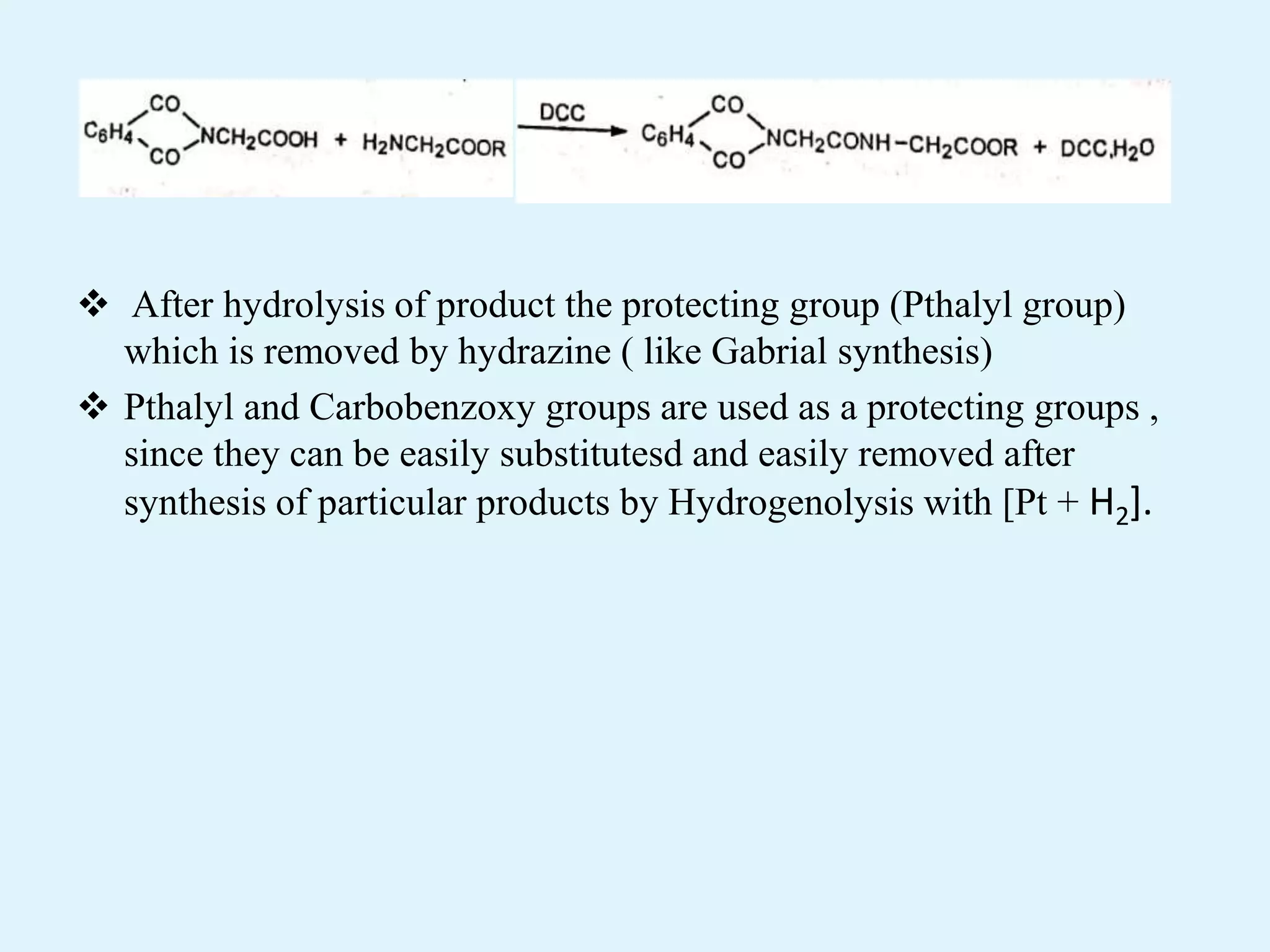  After hydrolysis of product the protecting group (Pthalyl group)
which is removed by hydrazine ( like Gabrial synthesis)
 Pthalyl and Carbobenzoxy groups are used as a protecting groups ,
since they can be easily substitutesd and easily removed after
synthesis of particular products by Hydrogenolysis with [Pt + H2].
 