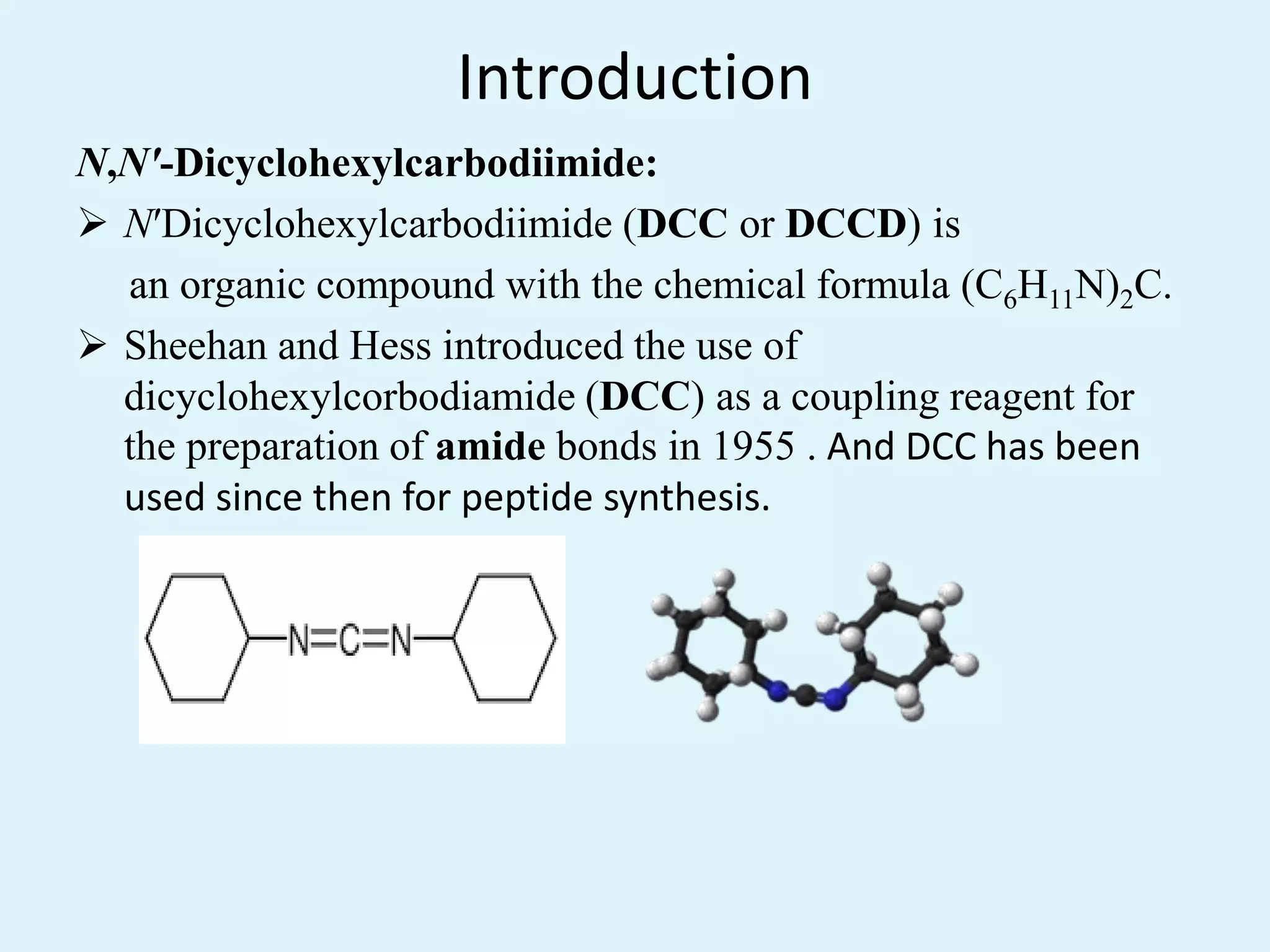 Introduction
N,N'-Dicyclohexylcarbodiimide:
 N′Dicyclohexylcarbodiimide (DCC or DCCD) is
an organic compound with the chemical formula (C6H11N)2C.
 Sheehan and Hess introduced the use of
dicyclohexylcorbodiamide (DCC) as a coupling reagent for
the preparation of amide bonds in 1955 . And DCC has been
used since then for peptide synthesis.
 
