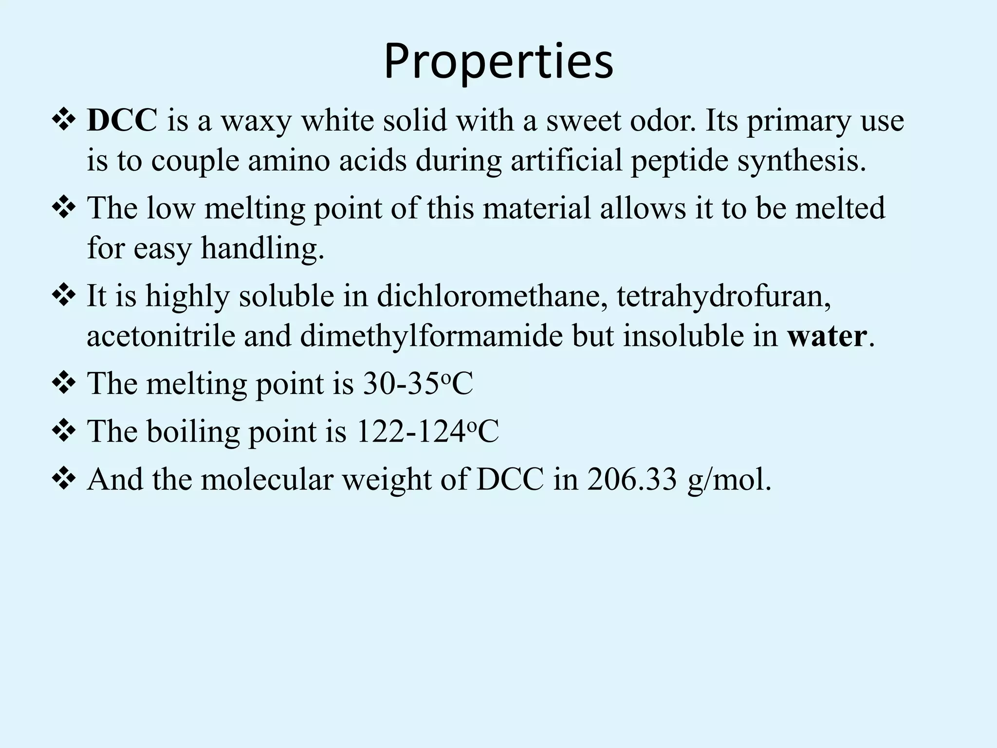 Properties
 DCC is a waxy white solid with a sweet odor. Its primary use
is to couple amino acids during artificial peptide synthesis.
 The low melting point of this material allows it to be melted
for easy handling.
 It is highly soluble in dichloromethane, tetrahydrofuran,
acetonitrile and dimethylformamide but insoluble in water.
 The melting point is 30-35oC
 The boiling point is 122-124oC
 And the molecular weight of DCC in 206.33 g/mol.
 