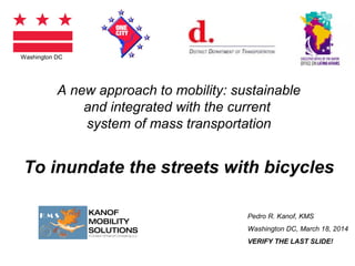 A new approach to mobility: sustainable 
and integrated with the current 
system of mass transportation 
To inundate the streets with bicycles 
Pedro R. Kanof, KMS 
Washington DC, March 18, 2014 
VERIFY THE LAST SLIDE! 
Washington DC 
