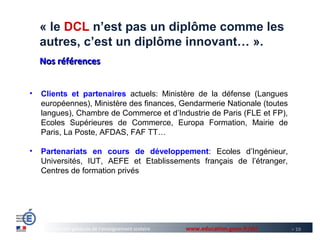 « le DCL n’est pas un diplôme comme les
    autres, c’est un diplôme innovant… ».
    Nos références


•   Clients et partenaires actuels: Ministère de la défense (Langues
    européennes), Ministère des finances, Gendarmerie Nationale (toutes
    langues), Chambre de Commerce et d’Industrie de Paris (FLE et FP),
    Ecoles Supérieures de Commerce, Europa Formation, Mairie de
    Paris, La Poste, AFDAS, FAF TT…

•   Partenariats en cours de développement: Ecoles d’Ingénieur,
    Universités, IUT, AEFE et Etablissements français de l’étranger,
    Centres de formation privés




      Direction générale de l’enseignement scolaire   www.education.gouv.fr/dcl   > 10
 
