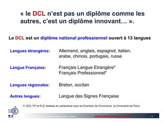 « le DCL n’est pas un diplôme comme les
     autres, c’est un diplôme innovant… ».

Le DCL est un diplôme national professionnel ouvert à 13 langues

Langues étrangères:                  Allemand, anglais, espagnol, italien,
                                     arabe, chinois, portugais, russe

Langue Française:                    Français Langue Etrangère*
                                     Français Professionnel*

Langues régionales:                  Breton, occitan

Autres langues:                      Langue des Signes Française

      (*) DCL FP et FLE réalisés en partenariat avec la Chambre de Commerce et d’Industrie de Paris


        Direction générale de l’enseignement scolaire          www.education.gouv.fr/dcl              >2
 