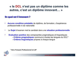 « le DCL n’est pas un diplôme comme les
      autres, c’est un diplôme innovant… »

En quoi est il innovant ?

•   Aucune condition préalable de diplôme, de formation, d’expérience
    professionnelle ni de nationalité

•   Le Sujet d’examen met le candidat dans une situation professionnelle

•    Evaluation positive des composantes pragmatiques et linguistiques
         - Critères pragmatiques communs à toutes les langues du DCL*
         - Critères linguistiques propres à chaque langue




      * Hors Français Professionnel et LSF


         Direction générale de l’enseignement scolaire   www.education.gouv.fr/dcl   >5
 