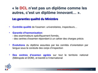 « le DCL n’est pas un diplôme comme les
    autres, c’est un diplôme innovant… ».
    Les garanties qualité du Ministère

•   Contrôle qualité de l’examen: universitaires, inspecteurs…

•   Garantie d’harmonisation:
    - des examinateurs spécifiquement formés,
    - des centres d’examen répondant à un cahier des charges précis

•   Evolutions du diplôme assurées par les comités d’orientation par
    langue sous la conduite des corps d’inspection

•   Des centres d’examen agréés sur tout le territoire national
    (Métropole et DOM), et bientôt à l’international



      Direction générale de l’enseignement scolaire   www.education.gouv.fr/dcl   >8
 