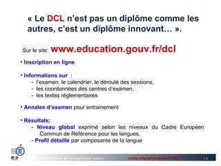 « Le DCL n’est pas un diplôme comme les
  autres, c’est un diplôme innovant… ».

Sur le site:    www.education.gouv.fr/dcl
• Inscription en ligne

• Informations sur :
     - l’examen, le calendrier, le déroulé des sessions,
     - les coordonnées des centres d’examen,
     - les textes réglementaires

• Annales d’examen pour entrainement

• Résultats:
    - Niveau global exprimé selon les niveaux du Cadre Européen
        Commun de Référence pour les langues.
    - Profil détaillé par composante de la langue


      Direction générale de l’enseignement scolaire   www.education.gouv.fr/dcl   >9
 