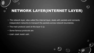 NETWORK LAYER(INTERNET LAYER)
• The network layer, also called the internet layer, deals with packets and connects
independent networks to transport the packets across network boundaries.
• The main protocol used at this layer is ip.
• Some famous protocols are
• ICMP, IGMP, RARP, ARP.
 