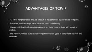 ADVANTAGES OF TCP/IP
• TCP/IP is nonproprietary and, as a result, is not controlled by any single company.
• Therefore, the internet protocol suite can be modified easily.
• It is compatible with all operating systems, so it can communicate with any other
system.
• The internet protocol suite is also compatible with all types of computer hardware and
networks.
 