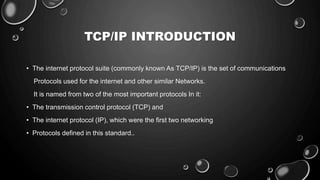 TCP/IP INTRODUCTION
• The internet protocol suite (commonly known As TCP/IP) is the set of communications
Protocols used for the internet and other similar Networks.
It is named from two of the most important protocols In it:
• The transmission control protocol (TCP) and
• The internet protocol (IP), which were the first two networking
• Protocols defined in this standard..
 