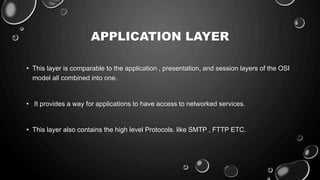 APPLICATION LAYER
• This layer is comparable to the application , presentation, and session layers of the OSI
model all combined into one.
• It provides a way for applications to have access to networked services.
• This layer also contains the high level Protocols. like SMTP , FTTP ETC.
 