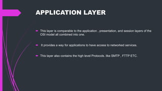 APPLICATION LAYER
 This layer is comparable to the application , presentation, and session layers of the
OSI model all combined into one.
 It provides a way for applications to have access to networked services.
 This layer also contains the high level Protocols. like SMTP , FTTP ETC.
 