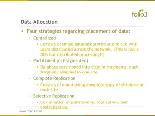 www.folio3.com
www.folio3.com
Data Allocation
• Four strategies regarding placement of data:
– Centralized
• Consists of single database stored at one site with
users distributed across the network. (This is not a
DDB but distributed processing!!)
– Partitioned (or Fragmented)
• Database partitioned into disjoint fragments, each
fragment assigned to one site.
– Complete Replication
• Consists of maintaining complete copy of database at
each site
– Selective Replication
• Combination of partitioning, replication, and
centralization.
 