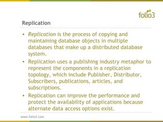 www.folio3.com
www.folio3.com
Replication
• Replication is the process of copying and
maintaining database objects in multiple
databases that make up a distributed database
system. 
• Replication uses a publishing industry metaphor to
represent the components in a replication
topology, which include Publisher, Distributor,
Subscribers, publications, articles, and
subscriptions.
• Replication can improve the performance and
protect the availability of applications because
alternate data access options exist.
 
 