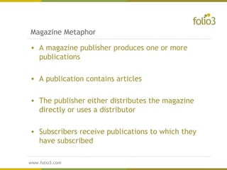 www.folio3.com
www.folio3.com
Magazine Metaphor
• A magazine publisher produces one or more
publications
• A publication contains articles
• The publisher either distributes the magazine
directly or uses a distributor
• Subscribers receive publications to which they
have subscribed
 