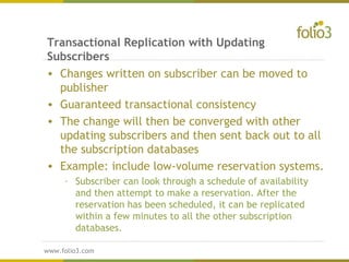 www.folio3.com
www.folio3.com
Transactional Replication with Updating
Subscribers
• Changes written on subscriber can be moved to
publisher
• Guaranteed transactional consistency
• The change will then be converged with other
updating subscribers and then sent back out to all
the subscription databases
• Example: include low-volume reservation systems.
– Subscriber can look through a schedule of availability
and then attempt to make a reservation. After the
reservation has been scheduled, it can be replicated
within a few minutes to all the other subscription
databases.
 
