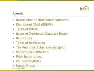 www.folio3.com
www.folio3.com
Agenda
• Introduction to distributed databases
• Distributed DBMS (DDBMS)
• Types of DDBMS
• Issues in Distributed Database Design
• Replication
• Types of Replication
• The Publisher/Subscriber Metaphor
• Publication Limitations
• Push Subscriptions
• Pull Subscriptions
• Hands On Lab
 