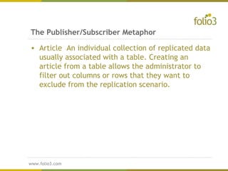 www.folio3.com
www.folio3.com
The Publisher/Subscriber Metaphor
• Article An individual collection of replicated data
usually associated with a table. Creating an
article from a table allows the administrator to
filter out columns or rows that they want to
exclude from the replication scenario.
 