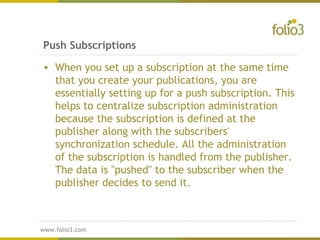 www.folio3.com
www.folio3.com
• When you set up a subscription at the same time
that you create your publications, you are
essentially setting up for a push subscription. This
helps to centralize subscription administration
because the subscription is defined at the
publisher along with the subscribers'
synchronization schedule. All the administration
of the subscription is handled from the publisher.
The data is "pushed" to the subscriber when the
publisher decides to send it.
Push Subscriptions
 