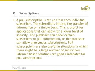 www.folio3.com
www.folio3.com
• A pull subscription is set up from each individual
subscriber. The subscribers initiate the transfer of
information on a timely basis. This is useful for
applications that can allow for a lower level of
security. The publisher can allow certain
subscribers to pull information, or the publisher
can allow anonymous subscriptions. Pull
subscriptions are also useful in situations in which
there might be a large number of subscribers.
Internet-based solutions are good candidates for
pull subscriptions.
Pull Subscriptions
 