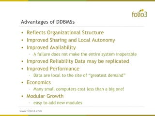 www.folio3.com
www.folio3.com
Advantages of DDBMSs
• Reflects Organizational Structure
• Improved Sharing and Local Autonomy
• Improved Availability
– A failure does not make the entire system inoperable
• Improved Reliability Data may be replicated
• Improved Performance
– Data are local to the site of “greatest demand”
• Economics
– Many small computers cost less than a big one!
• Modular Growth
– easy to add new modules
 