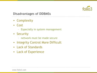 www.folio3.com
www.folio3.com
Disadvantages of DDBMSs
• Complexity
• Cost
– Especially in system management
• Security
– network must be made secure
• Integrity Control More Difficult
• Lack of Standards
• Lack of Experience
 