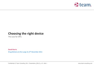 Choosing the right device
The case for DPIs




David Harris
Drug Delivery to the Lungs 22, 8th December 2011




Confidential © Team Consulting 2011: Presentation_DDL22_v1-0 slide 1   www.team-consulting.com
 