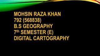 MOHSIN RAZA KHAN
792 (568838)
B.S GEOGRAPHY
7th SEMESTER (E)
DIGITAL CARTOGRAPHY
 