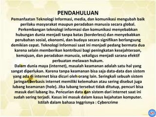 PENDAHULUAN
Pemanfaatan Teknologi Informasi, media, dan komunikasi mengubah baik
      perilaku masyarakat maupun peradaban manusia secara global.
     Perkembangan teknologi informasi dan komunikasi menyebabkan
    hubungan dunia menjadi tanpa batas (borderless) dan menyebabkan
   perubahan sosial, ekonomi, dan budaya secara signifikan berlangsung
demikian cepat. Teknologi Informasi saat ini menjadi pedang bermata dua
   karena selain memberikan kontribusi bagi peningkatan kesejahteraan,
    kemajuan, dan peradaban manusia, sekaligus menjadi sarana efektif
                         perbuatan melawan hukum.
   Dalam dunia maya (internet), masalah keamanan adalah satu hal yang
sangat diperlukan. Karena tanpa keamanan bisa saja data-data dan sistem
 yang ada di internet bisa dicuri oleh orang lain. Seringkali sebuah sistem
  jaringan berbasis internet memiliki kelemahan atau sering disebut juga
 lubang keamanan (hole). Jika lubang tersebut tidak ditutup, pencuri bisa
   masuk dari lubang itu. Pencurian data dan sistem dari internet saat ini
  sudah sering terjadi. Kasus ini masuk dalam kasus kejahatan komputer.
                Istilah dalam bahasa Inggrisnya : Cybercrime
 