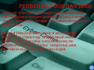 Perbedaan dos dan ddos
Dos (denial of service) yaitu serangan yang dilakukan hacker
tidak menggunakan komputer perantara Atau yang dinamakan
“ Zombie , budak ,slave” .terhadap suatu website sehingga tidak
berjalan normal.

Sedangkat Ddos (Distribution denial of service ) adalah
serangan cyber tingkat tinggi terhadap sebuah website
Dengan menggunakan paksa komputer sesorang dan
menjadikannya pengikut “ Zombie” mengirimkan paket
Paket data ke situs korban dalam waktu singkat
 