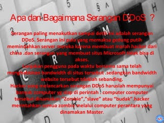 Apa dan Bagaimana Serangan DDoS ?
  Serangan paling menakutkan sampai detik ini adalah serangan
      DDoS. Serangan ini pula yang memaksa gedung putih
memindahkan server mereka karena membuat marah hacker dari
 china .dan serangan yang membuat situs Microsoft tidak bisa di
                             akses.
       Lonjakan pengguna pada waktu bersama sama telah
menghabiskan bandwidth di situs tersebut .sedangkan bandwidth
               website tersebut tdaklah sebanding.
 Hacker yang melancarkan serangan DDoS haruslah mempunyai
    banyak computer yg siap di perintah . computer computer
   tersebut dinamakan “Zombie”,”slave” atau “budak”.hacker
  merintahkan semua zombie melalui computer perantara yang
                       dinamakan Master.
 