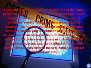Ktika sang hacker melakukan serangan DDoS dia hanya
perlu masuk ke computer dan bertindak sebagai master
   kemudian memberikan perintah dari situ . semua
    computer”zombie” yang mendengarkan perintah
 “tuannya” akan segera melakukan serangan terhadap
  computer korban yang di tentukan oleh sang hacker.
Dengan cara inilah serangan DDos (distribution denial of
 service ) di lakukan karena serangan ini banyak sekali
 computer penyerang yang terdistribusi dimana mana
 namun dengan satu sasaran maka di namakan sebagai
                   “Distribution” DoS.
 