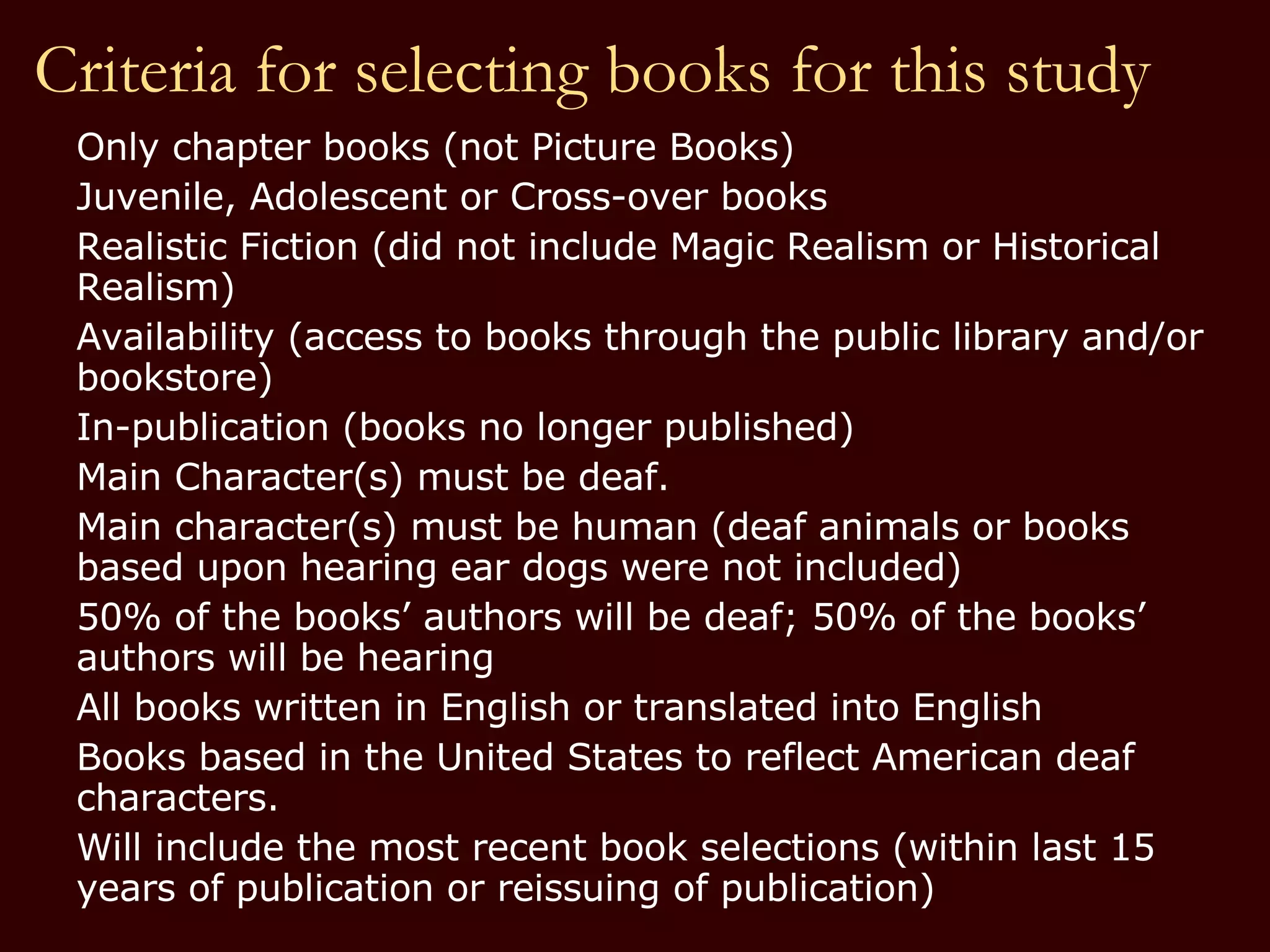 Criteria for selecting books for this study Only chapter books (not Picture Books) Juvenile, Adolescent or Cross-over books Realistic Fiction (did not include Magic Realism or Historical  Realism) Availability (access to books through the public library and/or bookstore) In-publication (books no longer published) Main Character(s) must be deaf. Main character(s) must be human (deaf animals or books  based upon hearing ear dogs were not included) 50% of the books’ authors will be deaf; 50% of the books’ authors will be hearing All books written in English or translated into English Books based in the United States to reflect American deaf characters. Will include the most recent book selections (within last 15 years of publication or reissuing of publication) 