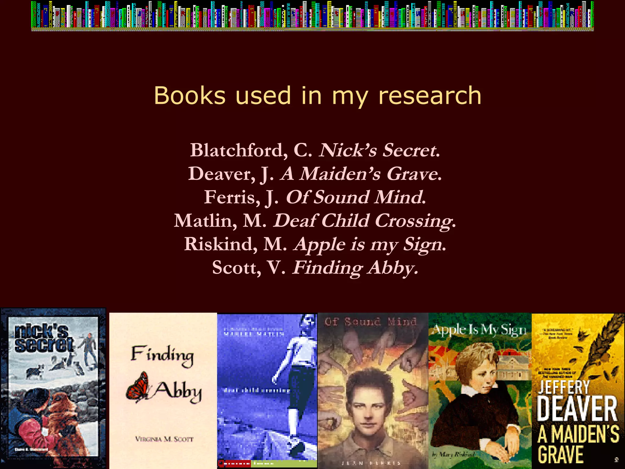 Books used in my research Blatchford, C.  Nick’s Secret .  Deaver, J.  A Maiden’s Grave .  Ferris, J.  Of Sound Mind .  Matlin, M.  Deaf Child Crossing .  Riskind, M.  Apple is my Sign .  Scott, V.  Finding Abby.   