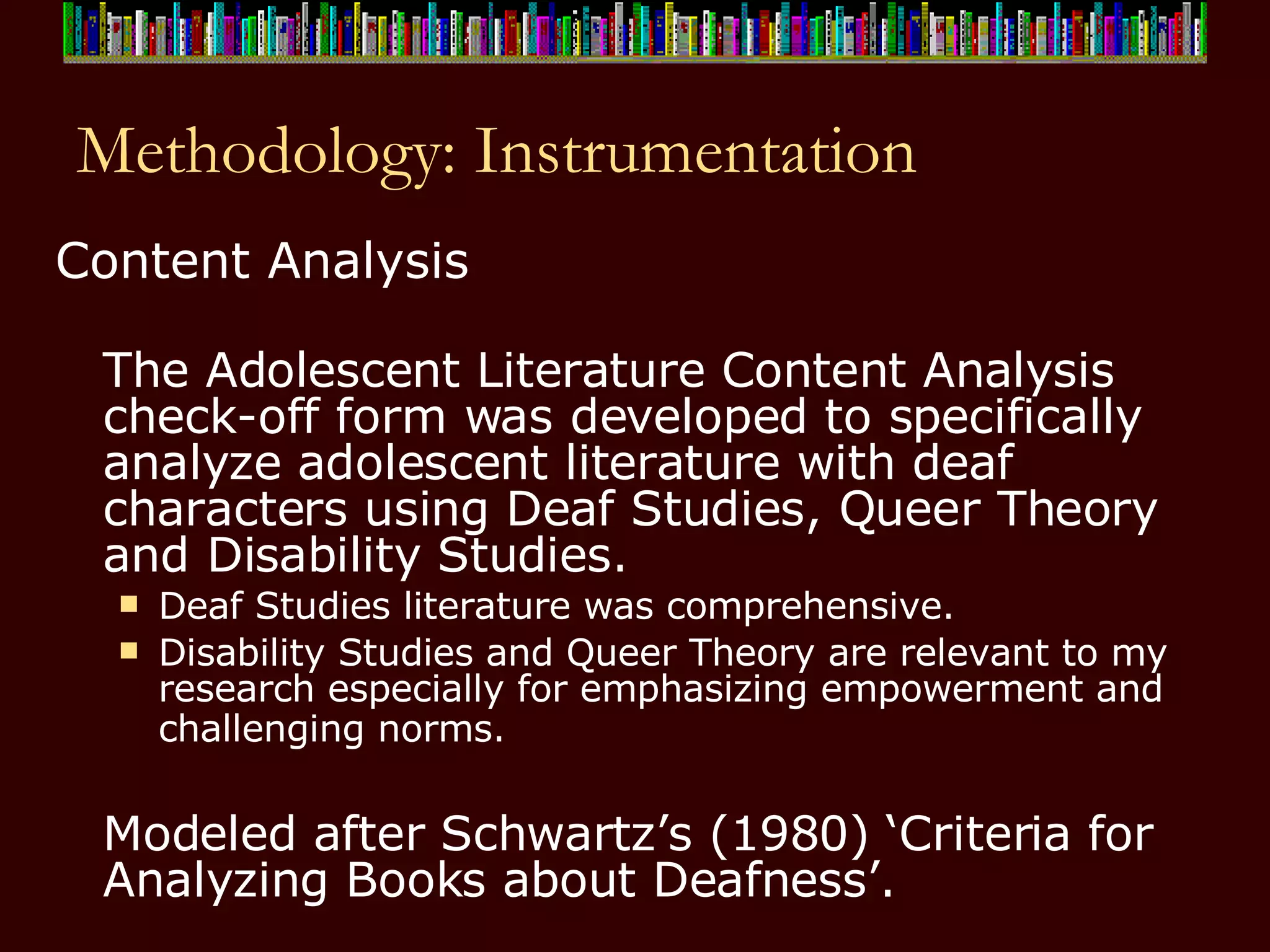 Methodology: Instrumentation Content Analysis The Adolescent Literature Content Analysis check-off form was developed to specifically analyze adolescent literature with deaf characters using Deaf Studies, Queer Theory and Disability Studies.   Deaf Studies literature was comprehensive.  Disability Studies and Queer Theory are relevant to my research especially for emphasizing empowerment and challenging norms.   Modeled after Schwartz’s (1980) ‘Criteria for Analyzing Books about Deafness’. 