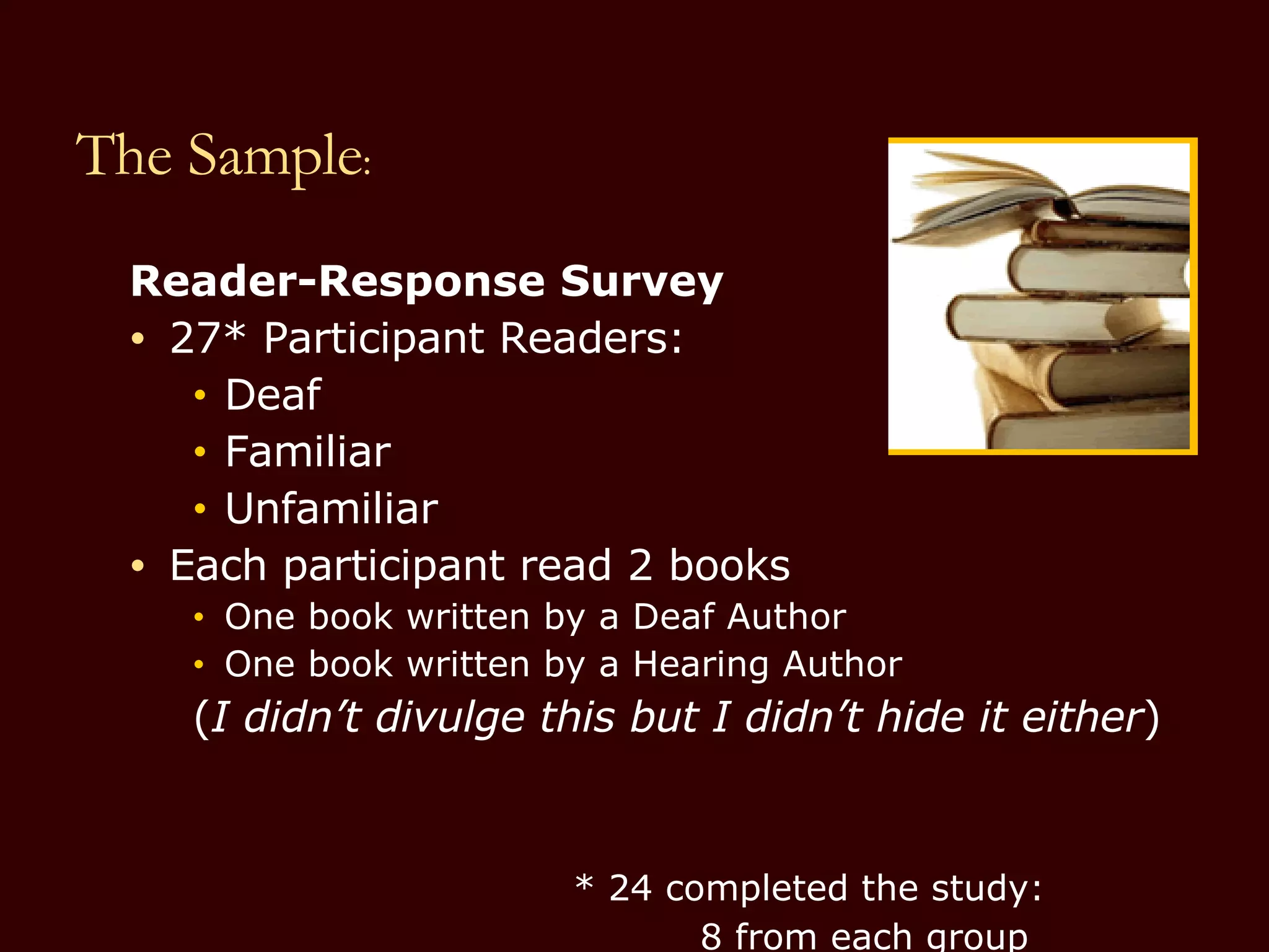 The Sample : Reader-Response Survey 27* Participant Readers: Deaf Familiar Unfamiliar Each participant read 2 books One book written by a Deaf Author One book written by a Hearing Author ( I didn’t divulge this but I didn’t hide it either ) * 24 completed the study:   8 from each group 