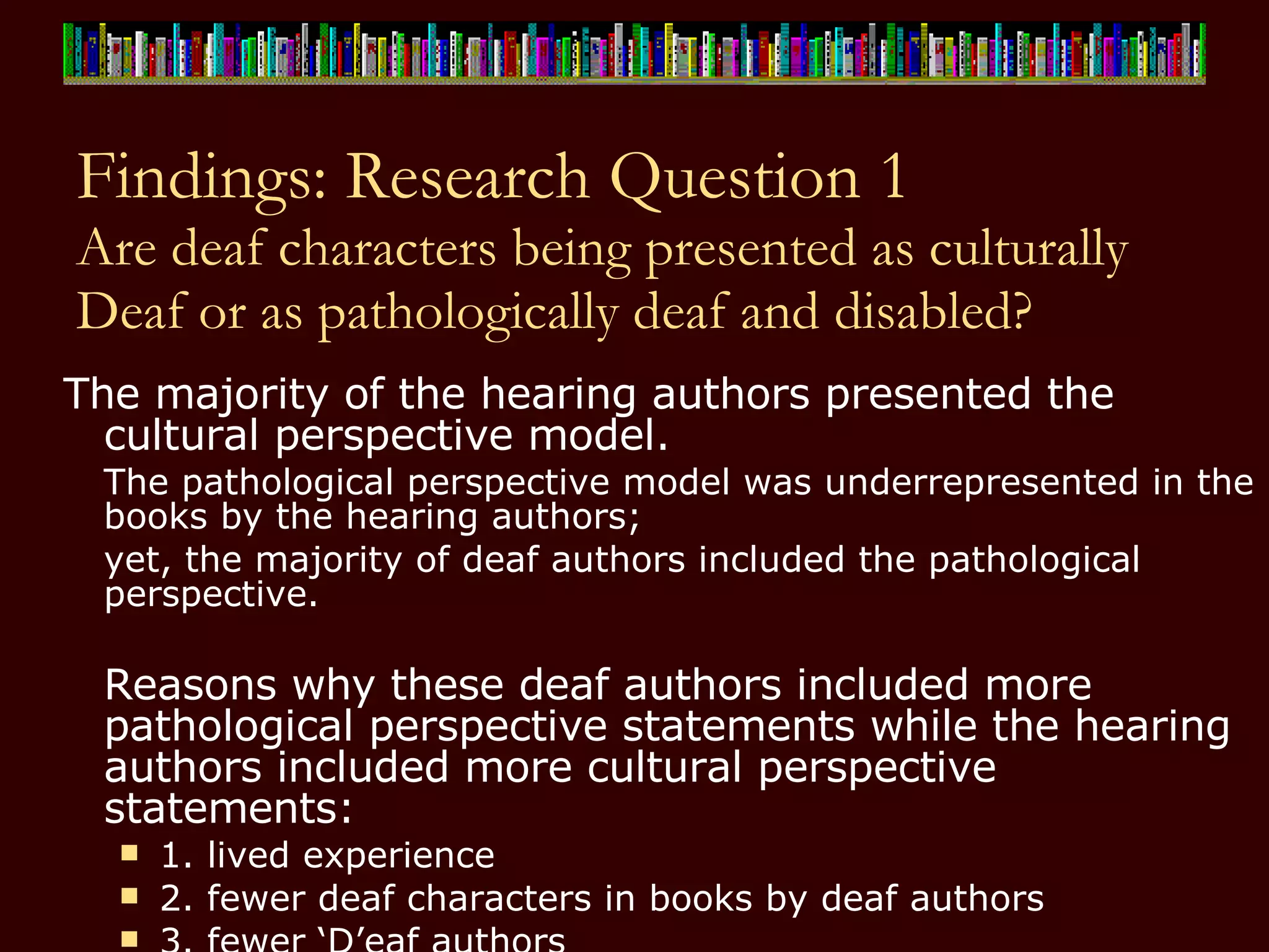 Findings: Research Question 1 Are deaf characters being presented as culturally Deaf or as pathologically deaf and disabled? The majority of the hearing authors presented the cultural perspective model.  The pathological perspective model was underrepresented in the books by the hearing authors;  yet, the majority of deaf authors included the pathological perspective. Reasons why these deaf authors included more pathological perspective statements while the hearing authors included more cultural perspective statements:  1. lived experience 2. fewer deaf characters in books by deaf authors 3. fewer ‘D’eaf authors 