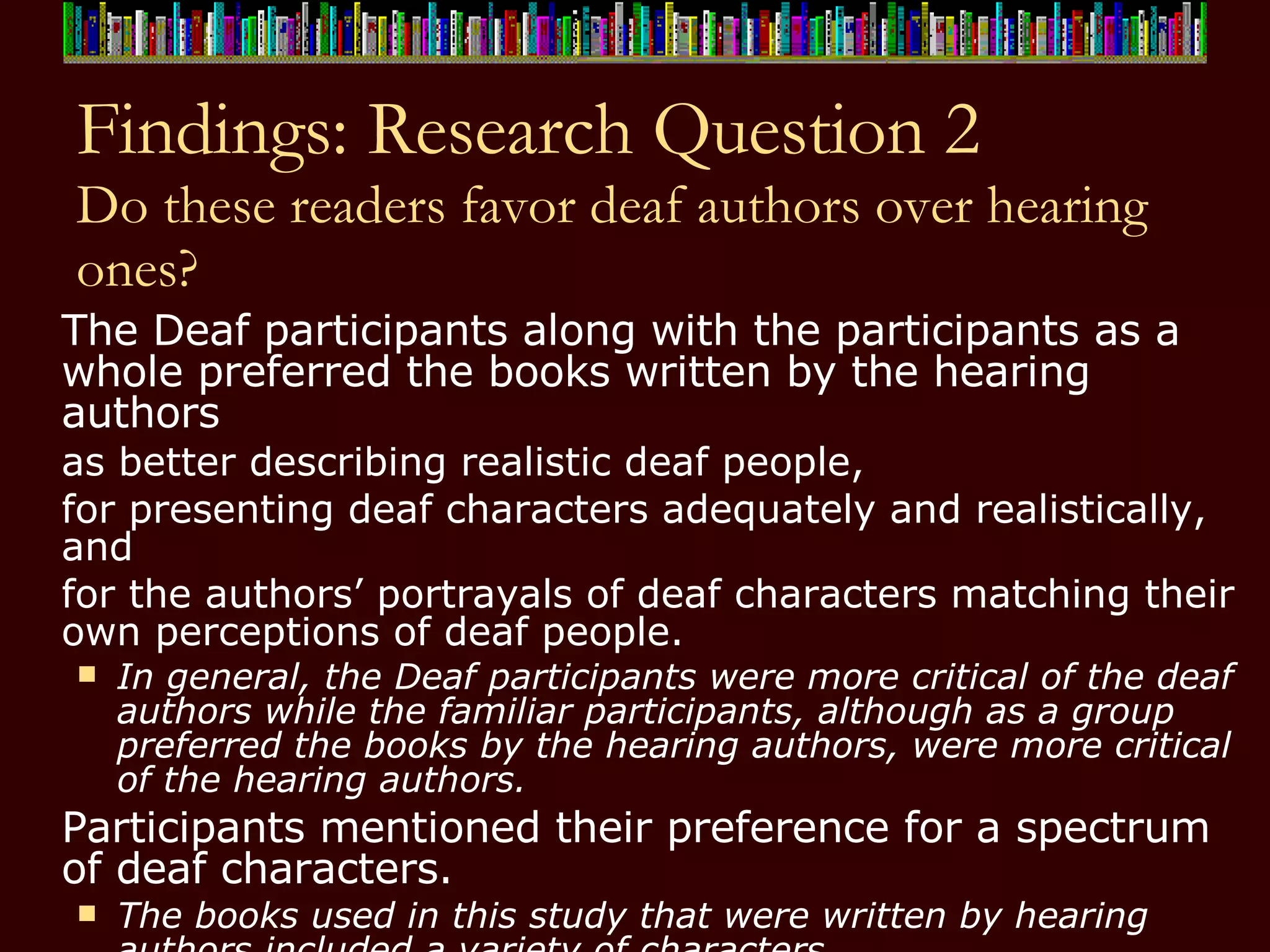 Findings: Research Question 2 Do these readers favor deaf authors over hearing ones? The Deaf participants along with the participants as a whole preferred the books written by the hearing authors  as better describing realistic deaf people,  for presenting deaf characters adequately and realistically, and  for the authors’ portrayals of deaf characters matching their own perceptions of deaf people.  In general, the Deaf participants were more critical of the deaf authors while the familiar participants, although as a group preferred the books by the hearing authors, were more critical of the hearing authors. Participants mentioned their preference for a spectrum of deaf characters.  The books used in this study that were written by hearing authors included a variety of characters.  