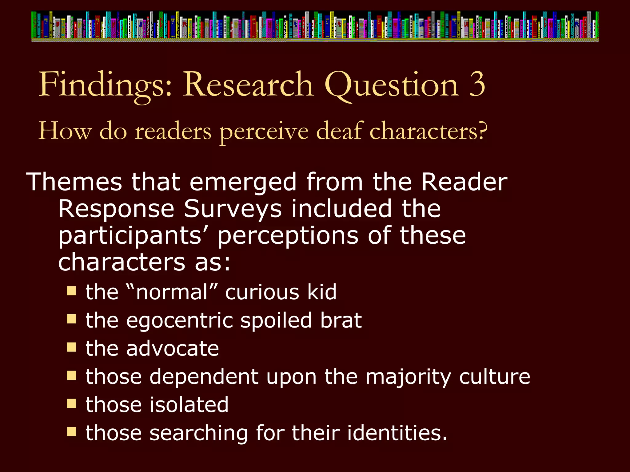 Findings: Research Question 3 How do readers perceive deaf characters?   Themes that emerged from the Reader Response Surveys included the participants’ perceptions of these characters as:  the “normal” curious kid the egocentric spoiled brat the advocate those dependent upon the majority culture  those isolated those searching for their identities.  