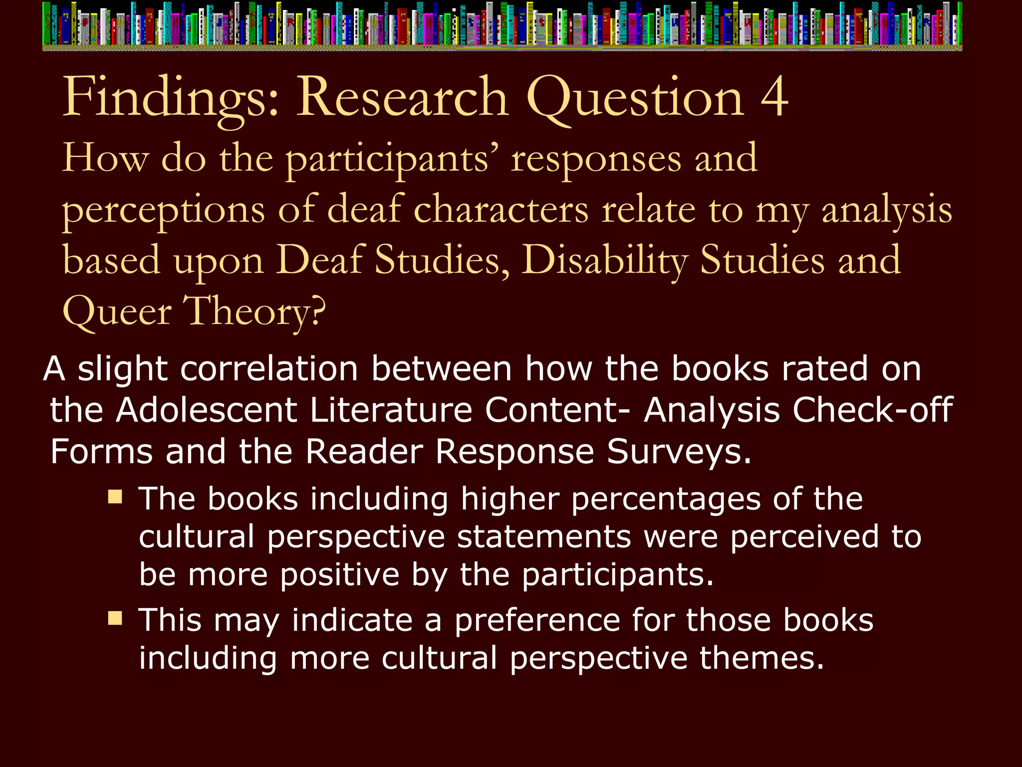 Findings: Research Question 4 How do the participants’ responses and perceptions of deaf characters relate to my analysis based upon Deaf Studies, Disability Studies and Queer Theory? A slight correlation between how the books rated on the Adolescent Literature Content- Analysis Check-off Forms and the Reader Response Surveys.  The books including higher percentages of the cultural perspective statements were perceived to be more positive by the participants.  This may indicate a preference for those books including more cultural perspective themes.  