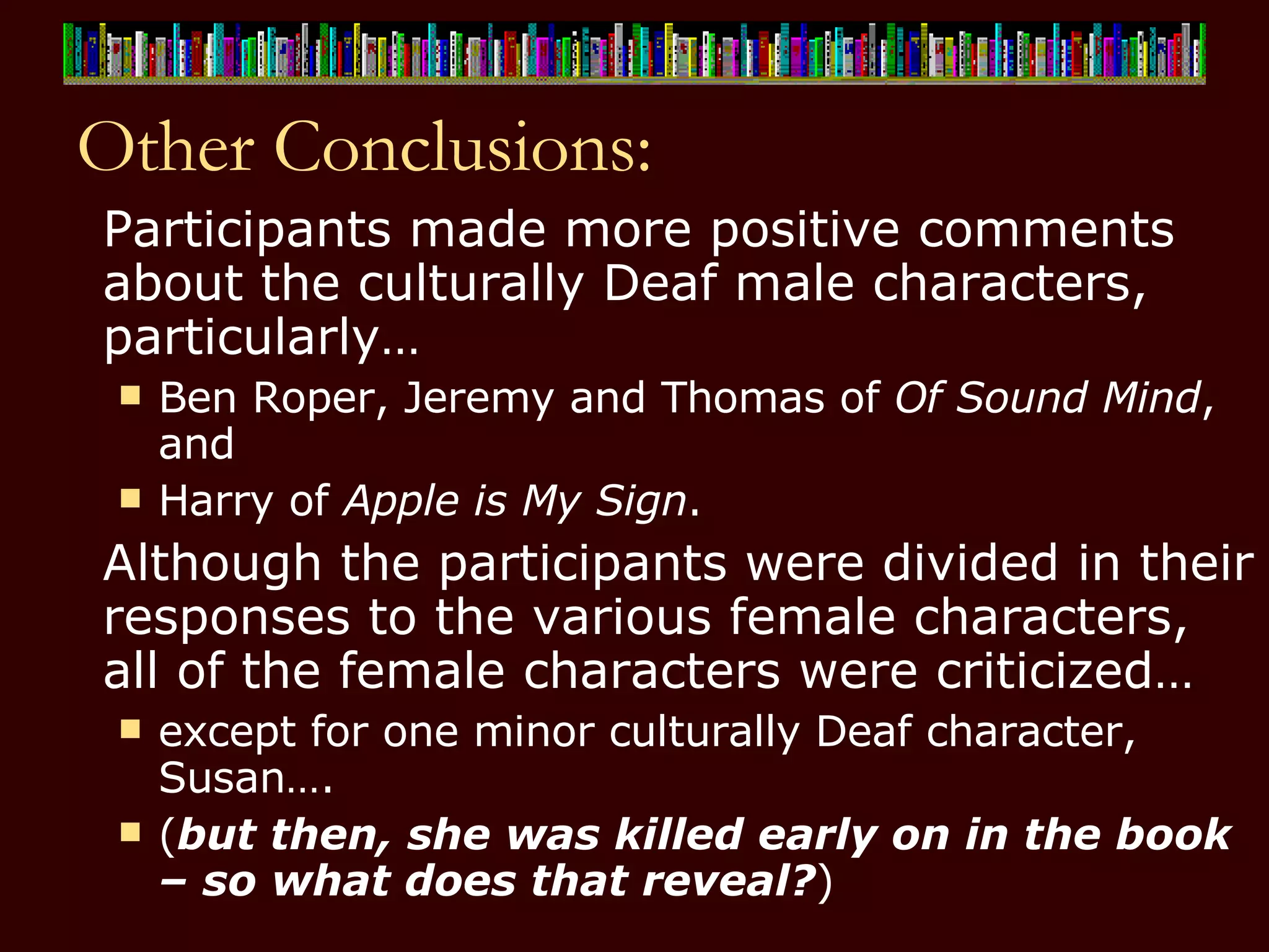 Other Conclusions: Participants made more positive comments about the culturally Deaf male characters, particularly… Ben Roper, Jeremy and Thomas of  Of Sound Mind , and  Harry of  Apple is My Sign . Although the participants were divided in their responses to the various female characters, all of the female characters were criticized…  except for one minor culturally Deaf character, Susan….  ( but then, she was killed early on in the book – so what does that reveal? ) 